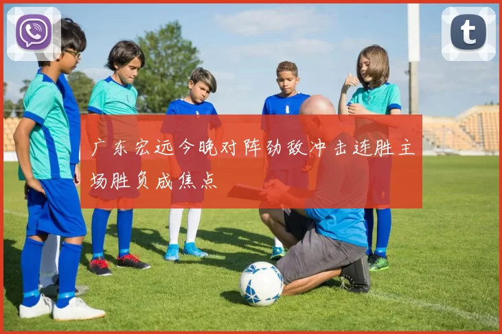 广东宏远今晚对阵劲敌冲击连胜主场胜负成焦点