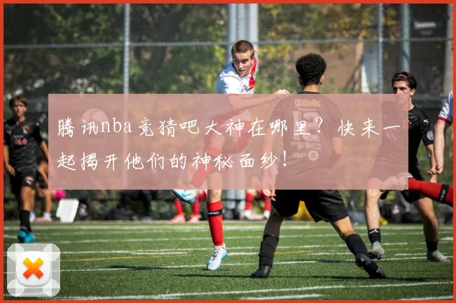 腾讯nba竞猜吧大神在哪里？快来一起揭开他们的神秘面纱！