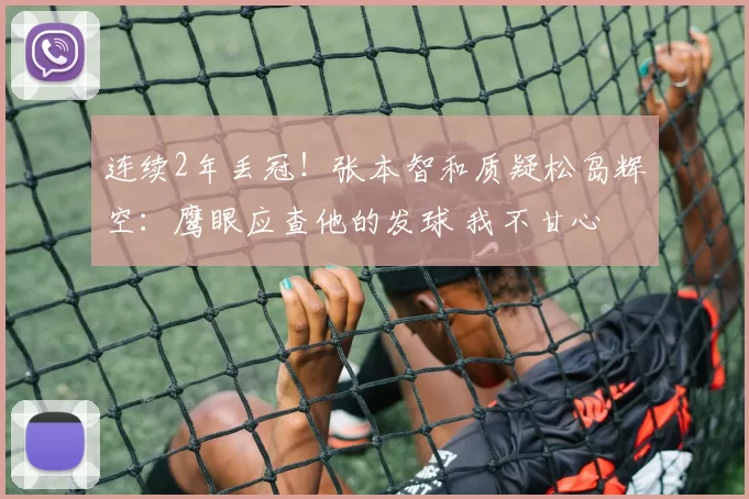 连续2年丢冠！张本智和质疑松岛辉空：鹰眼应查他的发球 我不甘心