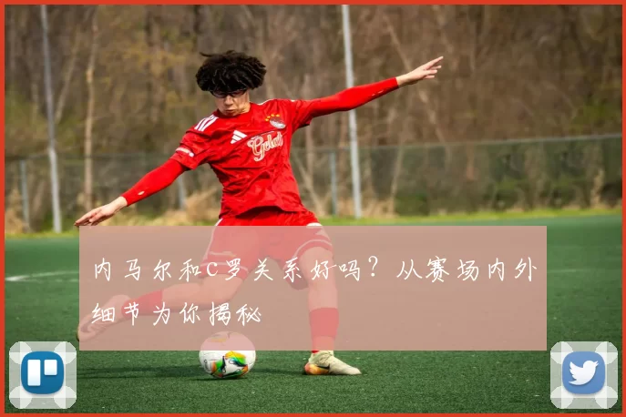 内马尔和c罗关系好吗？从赛场内外细节为你揭秘