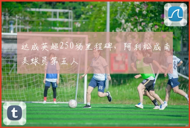 达成英超250场里程碑，阿利松成南美球员第五人