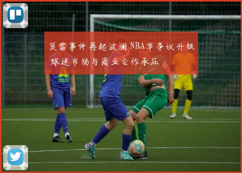 莫雷事件再起波澜 NBA华争议升级 球迷市场与商业合作承压