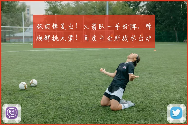 双前锋复出!火箭队一手好牌,锋线群挑大梁!乌度卡全新战术出炉