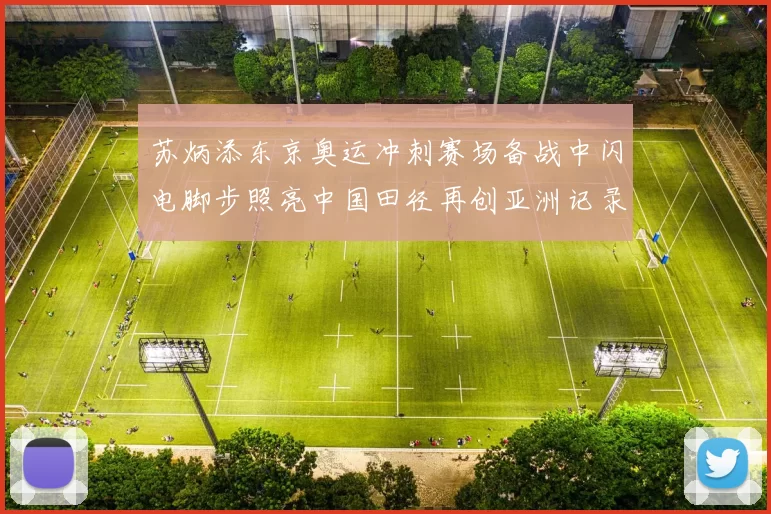 苏炳添东京奥运冲刺赛场备战中闪电脚步照亮中国田径再创亚洲记录