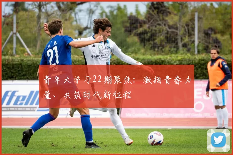 青年大学习22期聚焦：激扬青春力量、共筑时代新征程