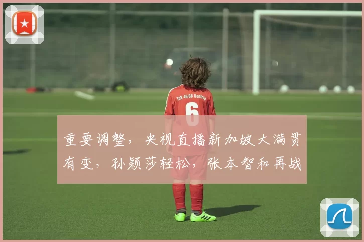 重要调整，央视直播新加坡大满贯有变，孙颖莎轻松，张本智和再战国乒