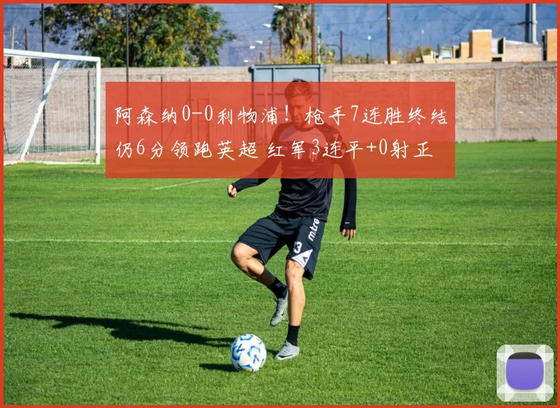 阿森纳0-0利物浦！枪手7连胜终结仍6分领跑英超 红军3连平+0射正
