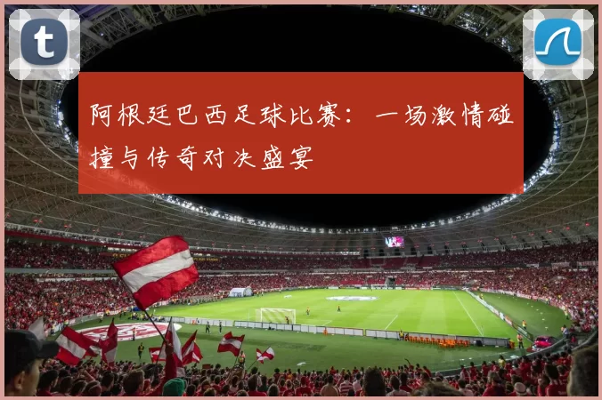 阿根廷巴西足球比赛：一场激情碰撞与传奇对决盛宴