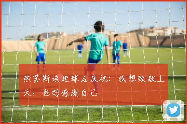 热苏斯谈进球后庆祝：我想致敬上天，也想感谢自己