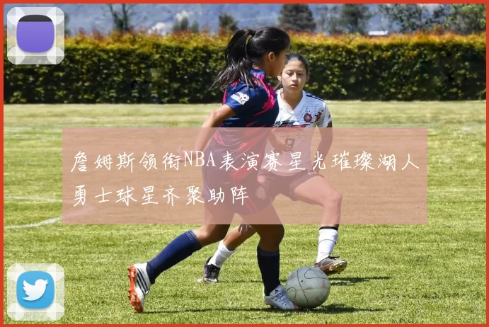 詹姆斯领衔NBA表演赛星光璀璨湖人勇士球星齐聚助阵