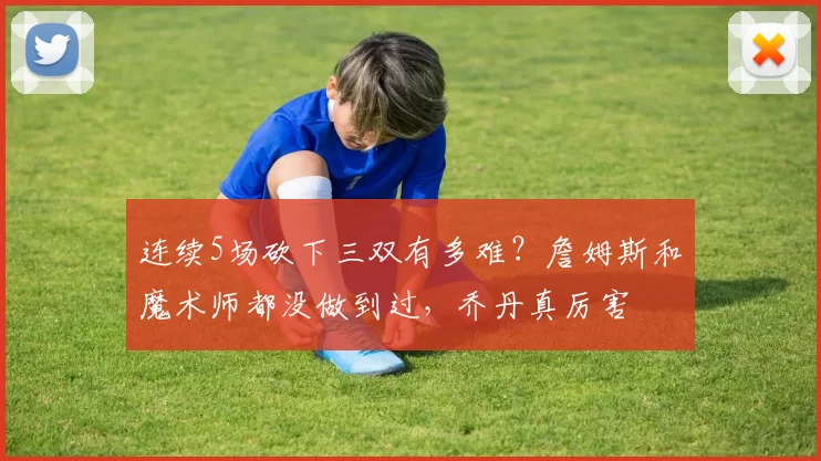 连续5场砍下三双有多难？詹姆斯和魔术师都没做到过，乔丹真厉害