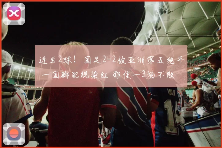 连丢2球！国足2-2被亚洲第五绝平 一国脚犯规染红 邵佳一3场不败