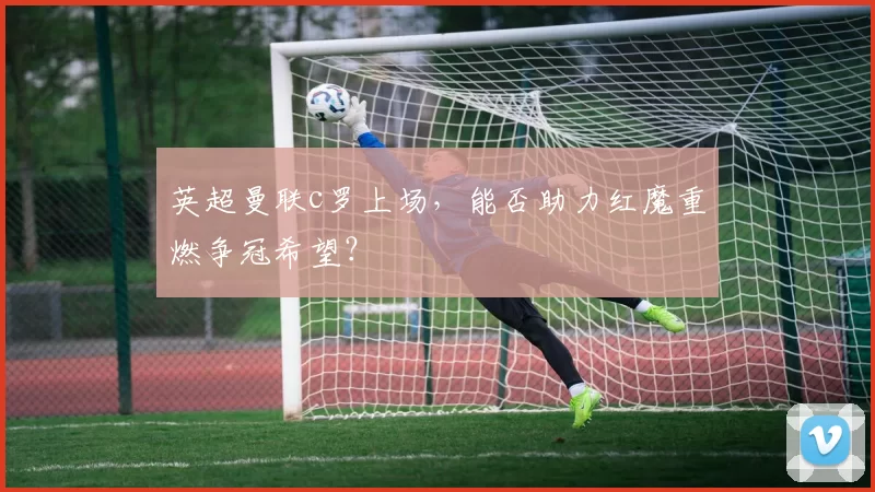 英超曼联c罗上场，能否助力红魔重燃争冠希望？