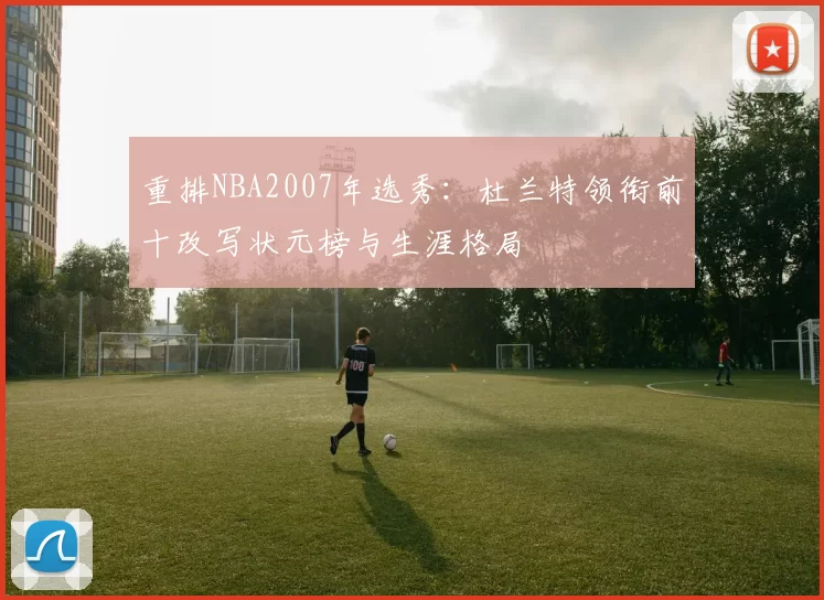 重排NBA2007年选秀:杜兰特领衔前十改写状元榜与生涯格局