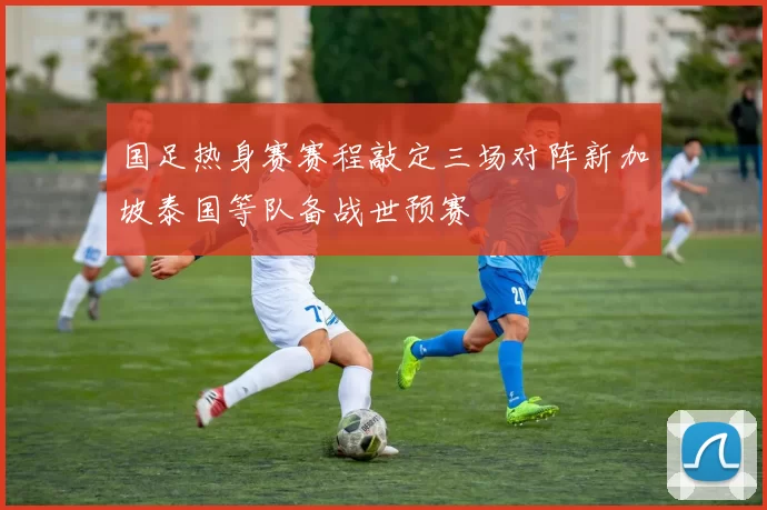 国足热身赛赛程敲定三场对阵新加坡泰国等队备战世预赛