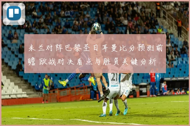 米兰对阵巴黎圣日耳曼比分预测前瞻 欧战对决看点与胜负关键分析