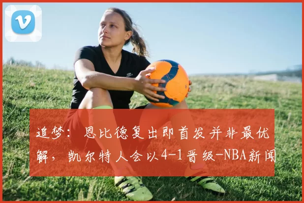 追梦：恩比德复出即首发并非最优解，凯尔特人会以4-1晋级-NBA新闻