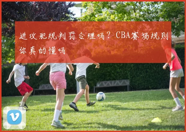 进攻犯规判罚合理吗？CBA赛场规则你真的懂吗