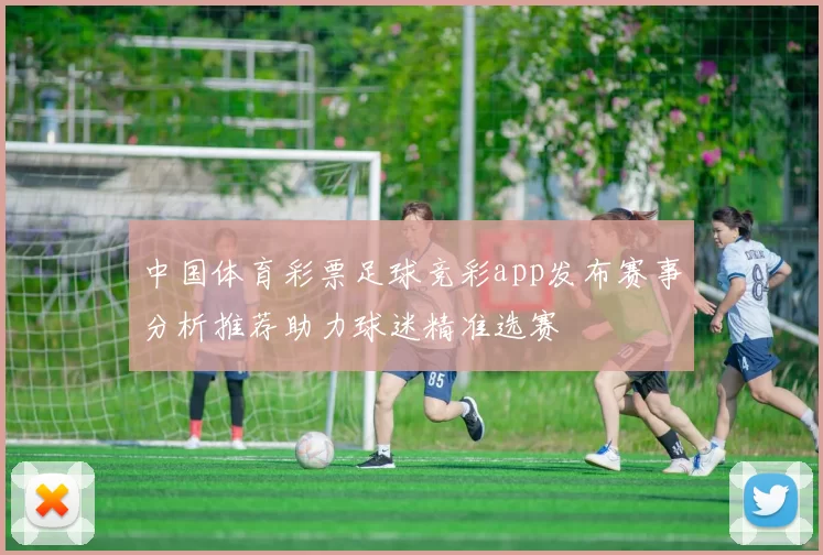 中国体育彩票足球竞彩app发布赛事分析推荐助力球迷精准选赛