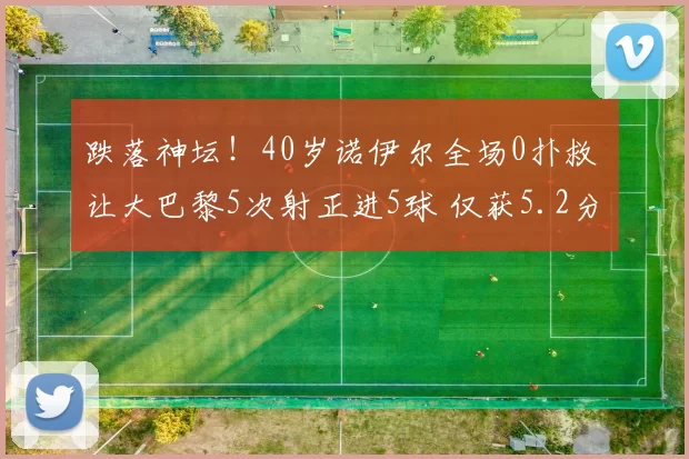 跌落神坛！40岁诺伊尔全场0扑救 让大巴黎5次射正进5球 仅获5.2分