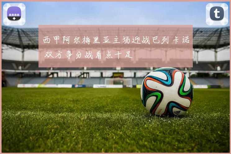 西甲阿尔梅里亚主场迎战巴列卡诺 双方争分战看点十足