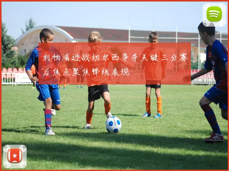 利物浦迎战切尔西争夺关键三分赛后焦点聚焦锋线表现