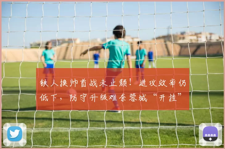 铁人换帅首战未止颓！进攻效率仍低下，防守升级难奈蓉城“开挂”