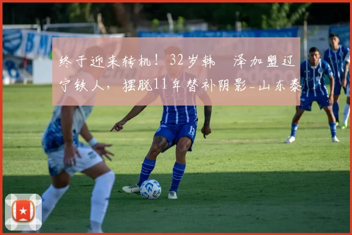 终于迎来转机！32岁韩镕泽加盟辽宁铁人，摆脱11年替补阴影_山东泰山_赛季_中超