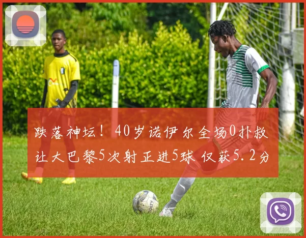 跌落神坛！40岁诺伊尔全场0扑救 让大巴黎5次射正进5球 仅获5.2分