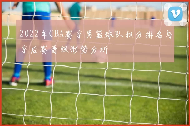 2022年CBA赛季男篮球队积分排名与季后赛晋级形势分析