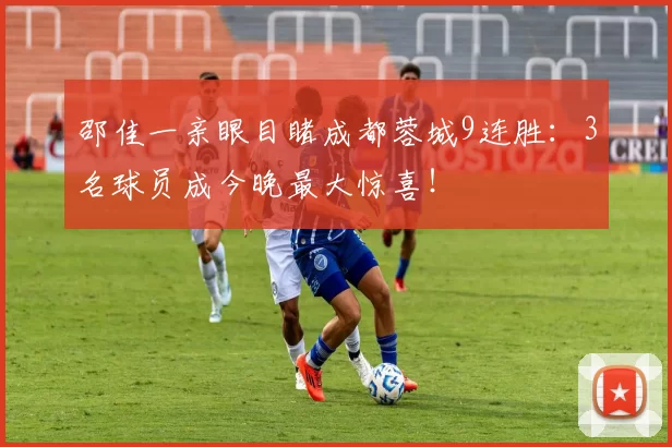 邵佳一亲眼目睹成都蓉城9连胜：3名球员成今晚最大惊喜！