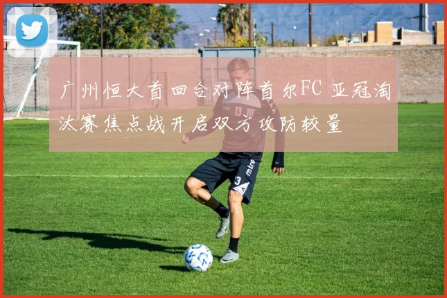 广州恒大首回合对阵首尔FC 亚冠淘汰赛焦点战开启双方攻防较量