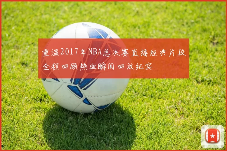 重温2017年NBA总决赛直播经典片段全程回顾热血瞬间回放纪实