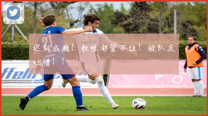 迟到成瘾！教练都管不住！被队友吐槽！！