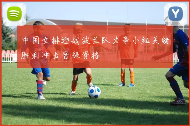中国女排迎战波兰队力争小组关键胜利冲击晋级资格