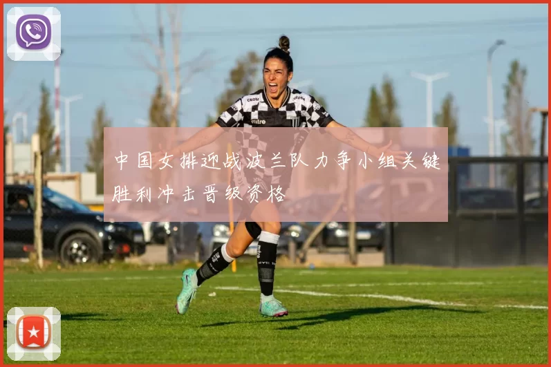 中国女排迎战波兰队力争小组关键胜利冲击晋级资格