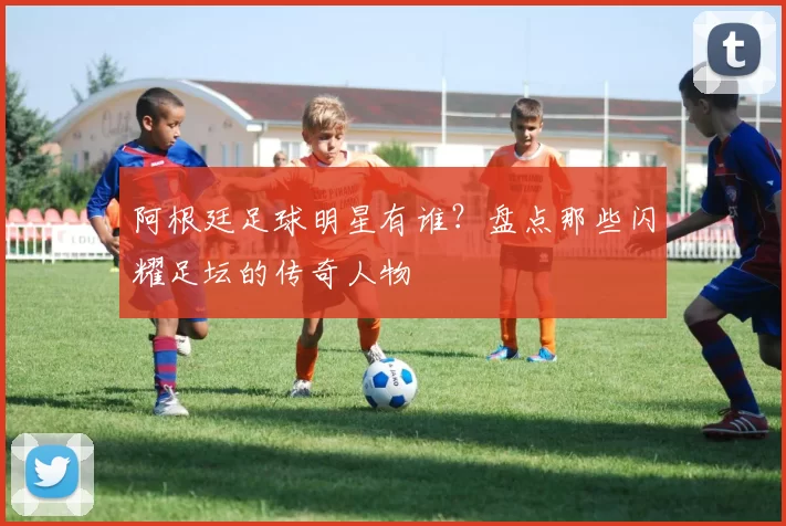 阿根廷足球明星有谁?盘点那些闪耀足坛的传奇人物