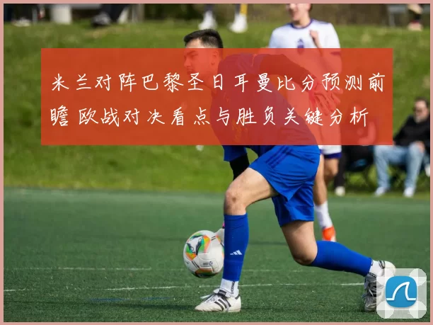 米兰对阵巴黎圣日耳曼比分预测前瞻 欧战对决看点与胜负关键分析