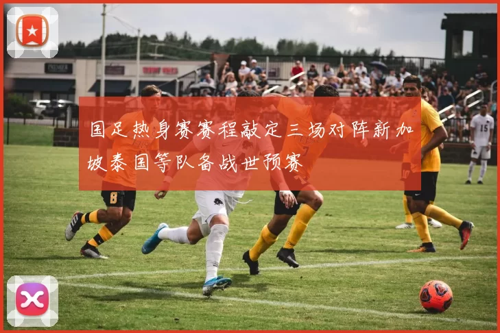 国足热身赛赛程敲定三场对阵新加坡泰国等队备战世预赛