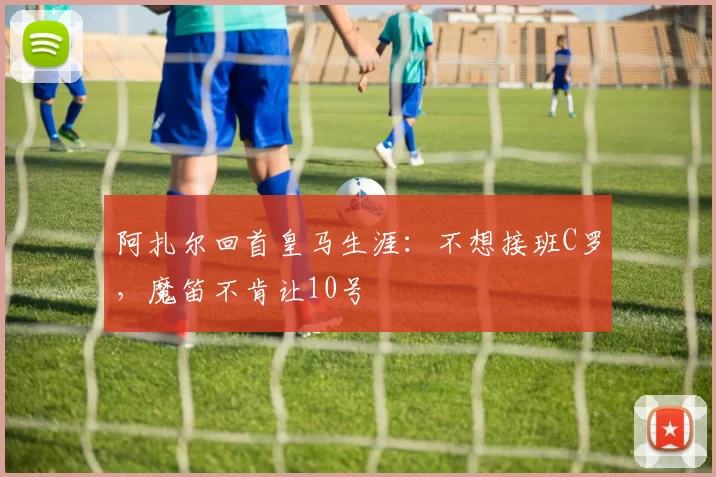 阿扎尔回首皇马生涯：不想接班C罗，魔笛不肯让10号