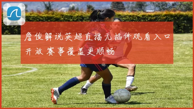 詹俊解说英超直播无插件观看入口开放 赛事覆盖更顺畅