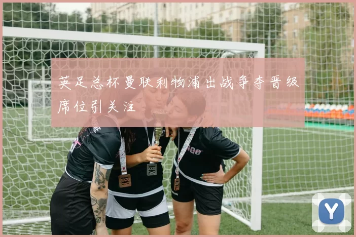 英足总杯曼联利物浦出战争夺晋级席位引关注