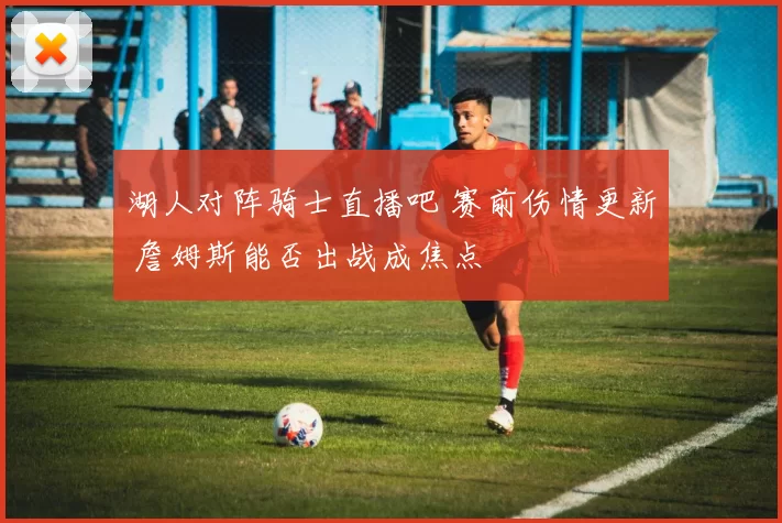 湖人对阵骑士直播吧 赛前伤情更新 詹姆斯能否出战成焦点