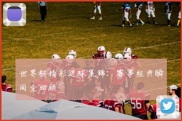 世界杯精彩进球集锦:赛事经典瞬间全回顾